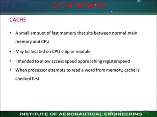 CACHE
• A small amount of fast memory that sits between normal main
memory and CPU
• May be located on CPU chip or module
• Intended to allow access speed approaching registerspeed
• When processor attempts to read a word from memory, cache is
checked first
CACHE MEMORY
272
 