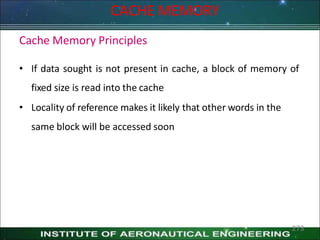 CACHE MEMORY
Cache Memory Principles
• If data sought is not present in cache, a block of memory of
fixed size is read into the cache
• Locality of reference makes it likely that other words in the
same block will be accessed soon
273
 