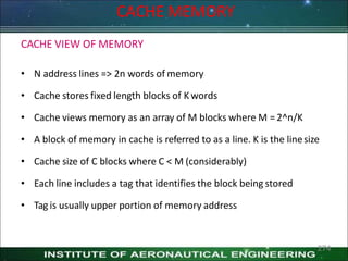 CACHE MEMORY
CACHE VIEW OF MEMORY
• N address lines => 2n words of memory
• Cache stores fixed length blocks of K words
• Cache views memory as an array of M blocks where M = 2^n/K
• A block of memory in cache is referred to as a line. K is the linesize
• Cache size of C blocks where C < M (considerably)
• Each line includes a tag that identifies the block being stored
• Tag is usually upper portion of memory address
274
 
