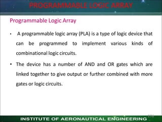 Programmable Logic Array
• A programmable logic array (PLA) is a type of logic device that
can be programmed to implement various kinds of
combinational logic circuits.
• The device has a number of AND and OR gates which are
linked together to give output or further combined with more
gates or logic circuits.
PROGRAMMABLE LOGIC ARRAY
276
 