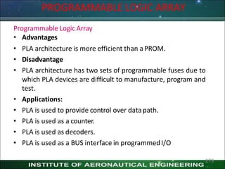 PROGRAMMABLE LOGIC ARRAY
Programmable Logic Array
• Advantages
• PLA architecture is more efficient than aPROM.
• Disadvantage
• PLA architecture has two sets of programmable fuses due to
which PLA devices are difficult to manufacture, program and
test.
• Applications:
• PLA is used to provide control over datapath.
• PLA is used as a counter.
• PLA is used as decoders.
• PLA is used as a BUS interface in programmedI/O
279
 