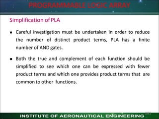 Simplification ofPLA
 Careful investigation must be undertaken in order to reduce
the number of distinct product terms, PLA has a finite
number of AND gates.
 Both the true and complement of each function should be
simplified to see which one can be expressed with fewer
product terms and which one provides product terms that are
common to other functions.
PROGRAMMABLE LOGIC ARRAY
281
 