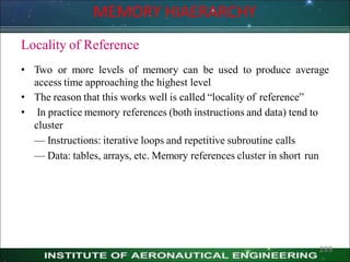Locality of Reference
• Two or more levels of memory can be used to produce average
access time approaching the highest level
• The reason that this works well is called ―locality of reference‖
• In practice memory references (both instructions and data) tend to
cluster
— Instructions: iterative loops and repetitive subroutine calls
— Data: tables, arrays, etc. Memory references cluster in short run
MEMORY HIAERARCHY
289
 