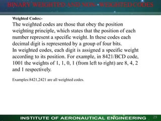 Weighted Codes:-
The weighted codes are those that obey the position
weighting principle, which states that the position of each
number represent a specific weight. In these codes each
decimal digit is represented by a group of four bits.
In weighted codes, each digit is assigned a specific weight
according to its position. For example, in 8421/BCD code,
1001 the weights of 1, 1, 0, 1 (from left to right) are 8, 4, 2
and 1 respectively.
Examples:8421,2421 are all weighted codes.
BINARY WEIGHTED AND NON- WEIGHTED CODES
29
 