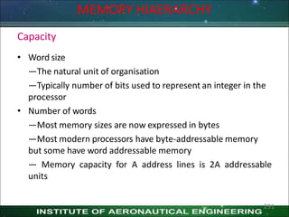 Capacity
• Word size
—The natural unit of organisation
—Typically number of bits used to represent an integer in the
processor
• Number of words
—Most memory sizes are now expressed in bytes
—Most modern processors have byte-addressable memory
but some have word addressable memory
— Memory capacity for A address lines is 2A addressable
units
MEMORY HIAERARCHY
291
 