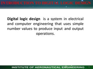 Digital logic design is a system in electrical
and computer engineering that uses simple
number values to produce input and output
operations.
INTRODUCTION TO DIGITAL LOGIC DESIGN
3
 