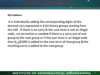 BCD Addition:
It is individually adding the corresponding digits of the
decimal no,s expressed in 4 bit binary groups starting from
the LSD . If there is no carry & the sum term is not an illegal
code , no correction is needed.If there is a carry out of one
group to the next group or if the sum term is an illegal code
then 610(0100) is added to the sum term of that group &the
resulting carry is added to the next group.
BINARY CODED DECIMAL
31
 