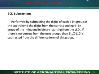 BCD Subtraction:
Performed by subtracting the digits of each 4 bit groupof
the subtrahend the digits from the corresponding 4- bit
group of the minuend in binary starting from the LSD . if
there is no borrow from the next group , then 610(0110)is
subtracted from the difference term of thisgroup.
BINARY CODED DECIMAL
32
 
