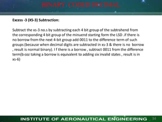 Excess -3 (XS-3) Subtraction:
Subtract the xs-3 no.s by subtracting each 4 bit group of the subtrahend from
the corresponding 4 bit group of the minuend starting form the LSD .if there is
no borrow from the next 4-bit group add 0011 to the difference term of such
groups (because when decimal digits are subtracted in xs-3 & there is no borrow
, result is normal binary). I f there is a borrow , subtract 0011 from the difference
term(b coz taking a borrow is equivalent to adding six invalid states , result is in
xs-6)
BINARY CODED DECIMAL
34
 