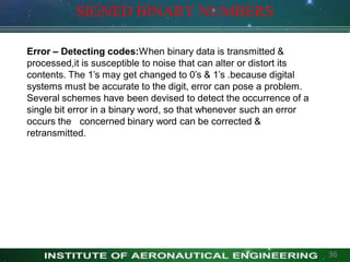 SIGNED BINARY NUMBERS
Error – Detecting codes:When binary data is transmitted &
processed,it is susceptible to noise that can alter or distort its
contents. The 1’s may get changed to 0’s & 1’s .because digital
systems must be accurate to the digit, error can pose a problem.
Several schemes have been devised to detect the occurrence of a
single bit error in a binary word, so that whenever such an error
occurs the concerned binary word can be corrected &
retransmitted.
36
 