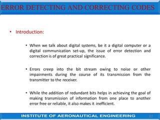 ERROR DETECTING AND CORRECTING CODES
• Introduction:
• When we talk about digital systems, be it a digital computer or a
digital communication set-up, the issue of error detection and
correction is of great practical significance.
• Errors creep into the bit stream owing to noise or other
impairments during the course of its transmission from the
transmitter to the receiver.
• While the addition of redundant bits helps in achieving the goal of
making transmission of information from one place to another
error free or reliable, it also makes it inefficient.
37
 