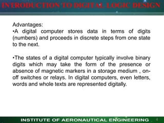 INTRODUCTION TO DIGITAL LOGIC DESIGN
Advantages:
•A digital computer stores data in terms of digits
(numbers) and proceeds in discrete steps from one state
to the next.
•The states of a digital computer typically involve binary
digits which may take the form of the presence or
absence of magnetic markers in a storage medium , on-
off switches or relays. In digital computers, even letters,
words and whole texts are represented digitally.
4
 