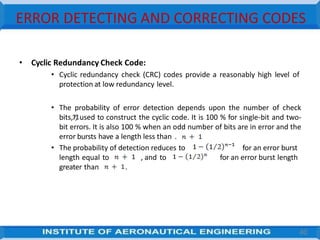 ERROR DETECTING AND CORRECTING CODES
• Cyclic Redundancy Check Code:
• Cyclic redundancy check (CRC) codes provide a reasonably high level of
protection at low redundancy level.
• The probability of error detection depends upon the number of check
bits, , used to construct the cyclic code. It is 100 % for single-bit and two-
bit errors. It is also 100 % when an odd number of bits are in error and the
error bursts have a length less than .
• The probability of detection reduces to for an error burst
for an error burst length
length equal to , and to
greater than .
40
 