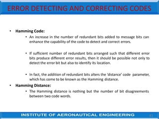 ERROR DETECTING AND CORRECTING CODES
• Hamming Code:
• An increase in the number of redundant bits added to message bits can
enhance the capability of the code to detect and correct errors.
• If sufficient number of redundant bits arranged such that different error
bits produce different error results, then it should be possible not only to
detect the error bit but also to identify its location.
• In fact, the addition of redundant bits alters the ‘distance’ code parameter,
which has come to be known as the Hamming distance.
• Hamming Distance:
• The Hamming distance is nothing but the number of bit disagreements
between two code words.
41
 