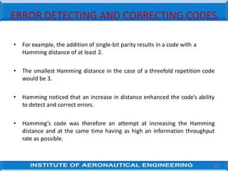 ERROR DETECTING AND CORRECTING CODES
• For example, the addition of single-bit parity results in a code with a
Hamming distance of at least 2.
• The smallest Hamming distance in the case of a threefold repetition code
would be 3.
• Hamming noticed that an increase in distance enhanced the code’s ability
to detect and correct errors.
• Hamming’s code was therefore an attempt at increasing the Hamming
distance and at the same time having as high an information throughput
rate as possible.
42
 