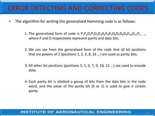 ERROR DETECTING AND CORRECTING CODES
• The algorithm for writing the generalized Hamming code is as follows:
1. The generalized form of code is P1P2D1P3D2D3D4P4D5D6D7D8D9D10D11P5.......,
where P and D respectively represent parity and data bits.
2. We can see from the generalized form of the code that all bit positions
that are powers of 2 (positions 1, 2, 4, 8, 16 ...) are used as parity bits.
3. All other bit positions (positions 3, 5, 6, 7, 9, 10, 11 ...) are used to encode
data.
4. Each parity bit is allotted a group of bits from the data bits in the code
word, and the value of the parity bit (0 or 1) is used to give it certain
parity.
43
 