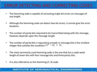 ERROR DETECTING AND CORRECTING CODES
• The Hamming code is capable of correcting single-bit errors on messages of
any length.
• Although the Hamming code can detect two-bit errors, it cannot give the error
locations.
• The number of parity bits required to be transmitted along with the message,
however,depends upon the message length.
• The number of parity bits n required to encode m message bits is the smallest
integer that satisfies the condition .
• The most commonly used Hamming code is the one that has a code word
length of seven bits with four message bits and three parity bits.
• It is also referred to as the Hamming (7, 4) code
45
 
