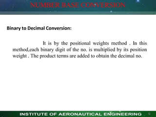 NUMBER BASE CONVERSION
Binary to Decimal Conversion:
It is by the positional weights method . In this
method,each binary digit of the no. is multiplied by its position
weight . The product terms are added to obtain the decimal no.
6
 