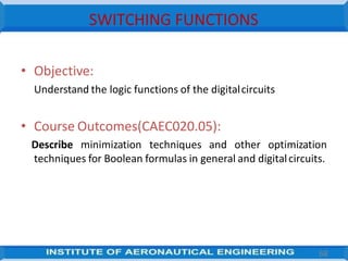SWITCHING FUNCTIONS
• Objective:
Understand the logic functions of the digitalcircuits
• Course Outcomes(CAEC020.05):
Describe minimization techniques and other optimization
techniques for Boolean formulas in general and digitalcircuits.
68
 