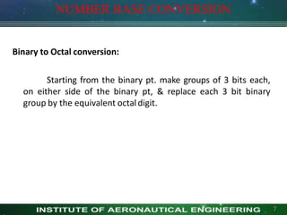 NUMBER BASE CONVERSION
Binary to Octal conversion:
Starting from the binary pt. make groups of 3 bits each,
on either side of the binary pt, & replace each 3 bit binary
group by the equivalent octaldigit.
7
 