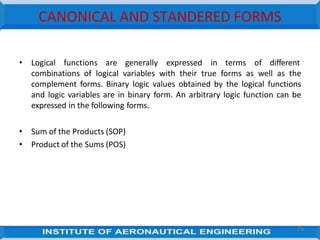 CANONICAL AND STANDERED FORMS
• Logical functions are generally expressed in terms of different
combinations of logical variables with their true forms as well as the
complement forms. Binary logic values obtained by the logical functions
and logic variables are in binary form. An arbitrary logic function can be
expressed in the following forms.
• Sum of the Products (SOP)
• Product of the Sums (POS)
75
 