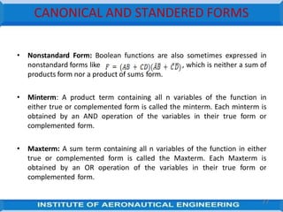 CANONICAL AND STANDERED FORMS
• Nonstandard Form: Boolean functions are also sometimes expressed in
nonstandard forms like , which is neither a sum of
products form nor a product of sums form.
• Minterm: A product term containing all n variables of the function in
either true or complemented form is called the minterm. Each minterm is
obtained by an AND operation of the variables in their true form or
complemented form.
• Maxterm: A sum term containing all n variables of the function in either
true or complemented form is called the Maxterm. Each Maxterm is
obtained by an OR operation of the variables in their true form or
complemented form.
77
 