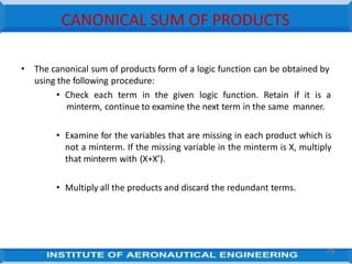 CANONICAL SUM OF PRODUCTS
• The canonical sum of products form of a logic function can be obtained by
using the following procedure:
• Check each term in the given logic function. Retain if it is a
minterm, continue to examine the next term in the same manner.
• Examine for the variables that are missing in each product which is
not a minterm. If the missing variable in the minterm is X, multiply
that minterm with (X+X’).
• Multiply all the products and discard the redundant terms.
79
 