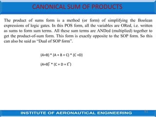 CANONICAL SUM OF PRODUCTS
The product of sums form is a method (or form) of simplifying the Boolean
expressions of logic gates. In this POS form, all the variables are ORed, i.e. written
as sums to form sum terms. All these sum terms are ANDed (multiplied) together to
get the product-of-sum form. This form is exactly opposite to the SOP form. So this
can also be said as ―Dual of SOP form‖.
(A+B) * (A + B + C) * (C +D)
(A+B) ̅ * (C + D + E ̅)
81
 