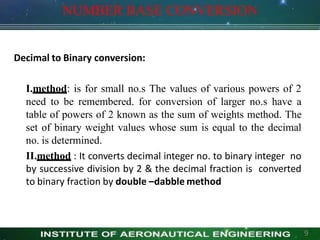 NUMBER BASE CONVERSION
Decimal to Binary conversion:
I.method: is for small no.s The values of various powers of 2
need to be remembered. for conversion of larger no.s have a
table of powers of 2 known as the sum of weights method. The
set of binary weight values whose sum is equal to the decimal
no. is determined.
II.method : It converts decimal integer no. to binary integer no
by successive division by 2 & the decimal fraction is converted
to binary fraction by double –dabble method
9
 