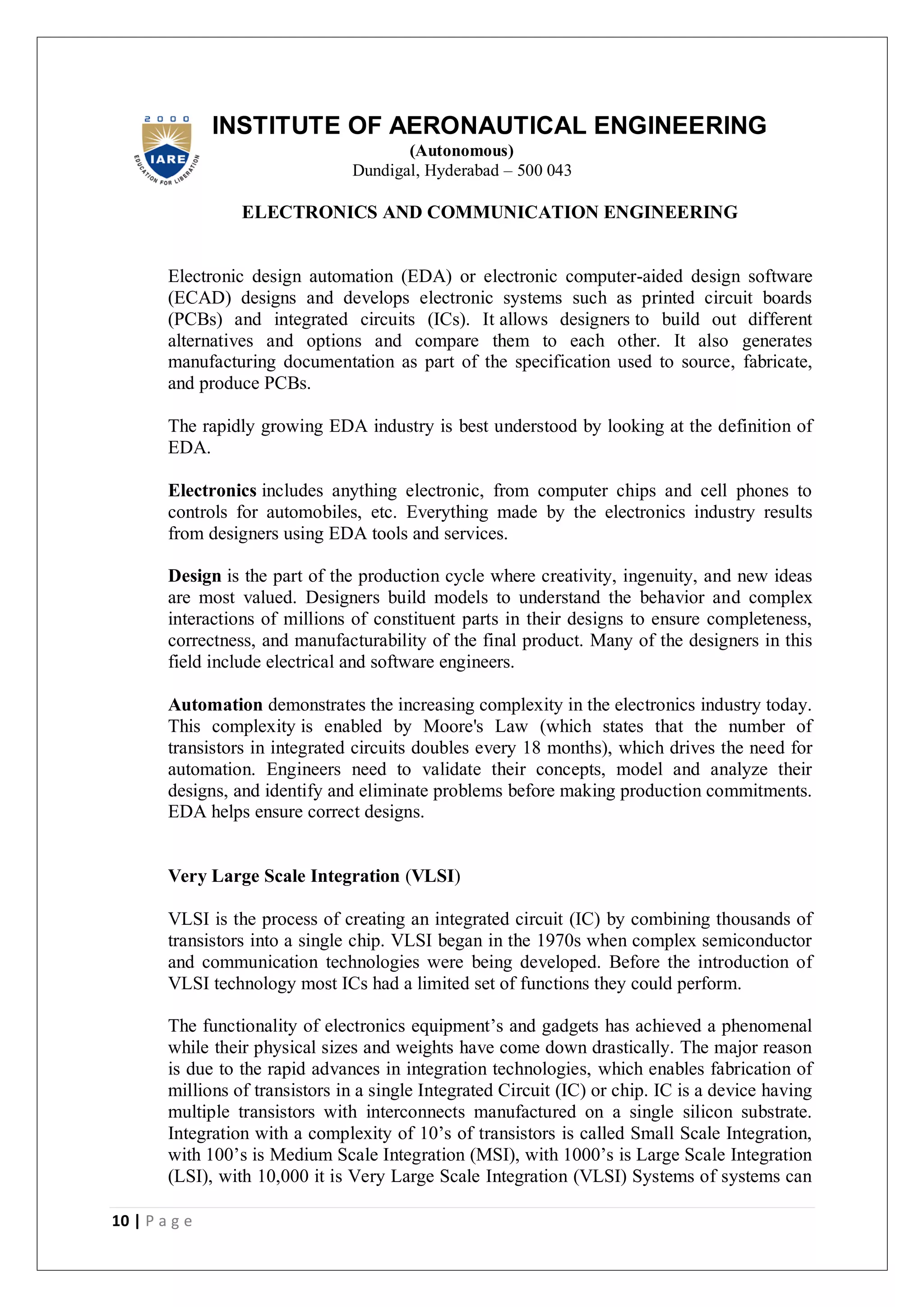 10 | P a g e
INSTITUTE OF AERONAUTICAL ENGINEERING
(Autonomous)
Dundigal, Hyderabad – 500 043
ELECTRONICS AND COMMUNICATION ENGINEERING
Electronic design automation (EDA) or electronic computer-aided design software
(ECAD) designs and develops electronic systems such as printed circuit boards
(PCBs) and integrated circuits (ICs). It allows designers to build out different
alternatives and options and compare them to each other. It also generates
manufacturing documentation as part of the specification used to source, fabricate,
and produce PCBs.
The rapidly growing EDA industry is best understood by looking at the definition of
EDA.
Electronics includes anything electronic, from computer chips and cell phones to
controls for automobiles, etc. Everything made by the electronics industry results
from designers using EDA tools and services.
Design is the part of the production cycle where creativity, ingenuity, and new ideas
are most valued. Designers build models to understand the behavior and complex
interactions of millions of constituent parts in their designs to ensure completeness,
correctness, and manufacturability of the final product. Many of the designers in this
field include electrical and software engineers.
Automation demonstrates the increasing complexity in the electronics industry today.
This complexity is enabled by Moore's Law (which states that the number of
transistors in integrated circuits doubles every 18 months), which drives the need for
automation. Engineers need to validate their concepts, model and analyze their
designs, and identify and eliminate problems before making production commitments.
EDA helps ensure correct designs.
Very Large Scale Integration (VLSI)
VLSI is the process of creating an integrated circuit (IC) by combining thousands of
transistors into a single chip. VLSI began in the 1970s when complex semiconductor
and communication technologies were being developed. Before the introduction of
VLSI technology most ICs had a limited set of functions they could perform.
The functionality of electronics equipment’s and gadgets has achieved a phenomenal
while their physical sizes and weights have come down drastically. The major reason
is due to the rapid advances in integration technologies, which enables fabrication of
millions of transistors in a single Integrated Circuit (IC) or chip. IC is a device having
multiple transistors with interconnects manufactured on a single silicon substrate.
Integration with a complexity of 10’s of transistors is called Small Scale Integration,
with 100’s is Medium Scale Integration (MSI), with 1000’s is Large Scale Integration
(LSI), with 10,000 it is Very Large Scale Integration (VLSI) Systems of systems can
 