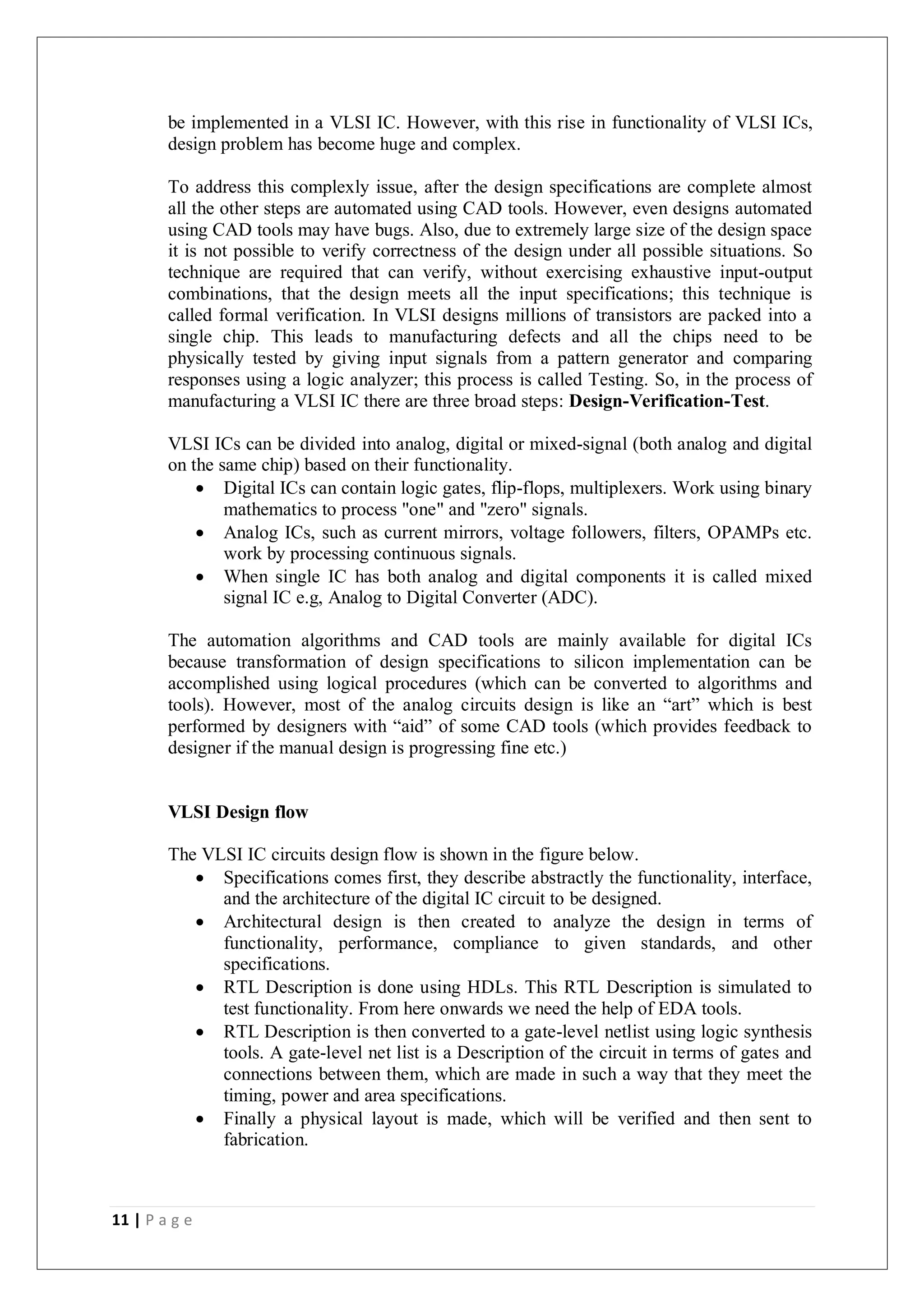 11 | P a g e
be implemented in a VLSI IC. However, with this rise in functionality of VLSI ICs,
design problem has become huge and complex.
To address this complexly issue, after the design specifications are complete almost
all the other steps are automated using CAD tools. However, even designs automated
using CAD tools may have bugs. Also, due to extremely large size of the design space
it is not possible to verify correctness of the design under all possible situations. So
technique are required that can verify, without exercising exhaustive input-output
combinations, that the design meets all the input specifications; this technique is
called formal verification. In VLSI designs millions of transistors are packed into a
single chip. This leads to manufacturing defects and all the chips need to be
physically tested by giving input signals from a pattern generator and comparing
responses using a logic analyzer; this process is called Testing. So, in the process of
manufacturing a VLSI IC there are three broad steps: Design-Verification-Test.
VLSI ICs can be divided into analog, digital or mixed-signal (both analog and digital
on the same chip) based on their functionality.
 Digital ICs can contain logic gates, flip-flops, multiplexers. Work using binary
mathematics to process "one" and "zero" signals.
 Analog ICs, such as current mirrors, voltage followers, filters, OPAMPs etc.
work by processing continuous signals.
 When single IC has both analog and digital components it is called mixed
signal IC e.g, Analog to Digital Converter (ADC).
The automation algorithms and CAD tools are mainly available for digital ICs
because transformation of design specifications to silicon implementation can be
accomplished using logical procedures (which can be converted to algorithms and
tools). However, most of the analog circuits design is like an “art” which is best
performed by designers with “aid” of some CAD tools (which provides feedback to
designer if the manual design is progressing fine etc.)
VLSI Design flow
The VLSI IC circuits design flow is shown in the figure below.
 Specifications comes first, they describe abstractly the functionality, interface,
and the architecture of the digital IC circuit to be designed.
 Architectural design is then created to analyze the design in terms of
functionality, performance, compliance to given standards, and other
specifications.
 RTL Description is done using HDLs. This RTL Description is simulated to
test functionality. From here onwards we need the help of EDA tools.
 RTL Description is then converted to a gate-level netlist using logic synthesis
tools. A gate-level net list is a Description of the circuit in terms of gates and
connections between them, which are made in such a way that they meet the
timing, power and area specifications.
 Finally a physical layout is made, which will be verified and then sent to
fabrication.
 
