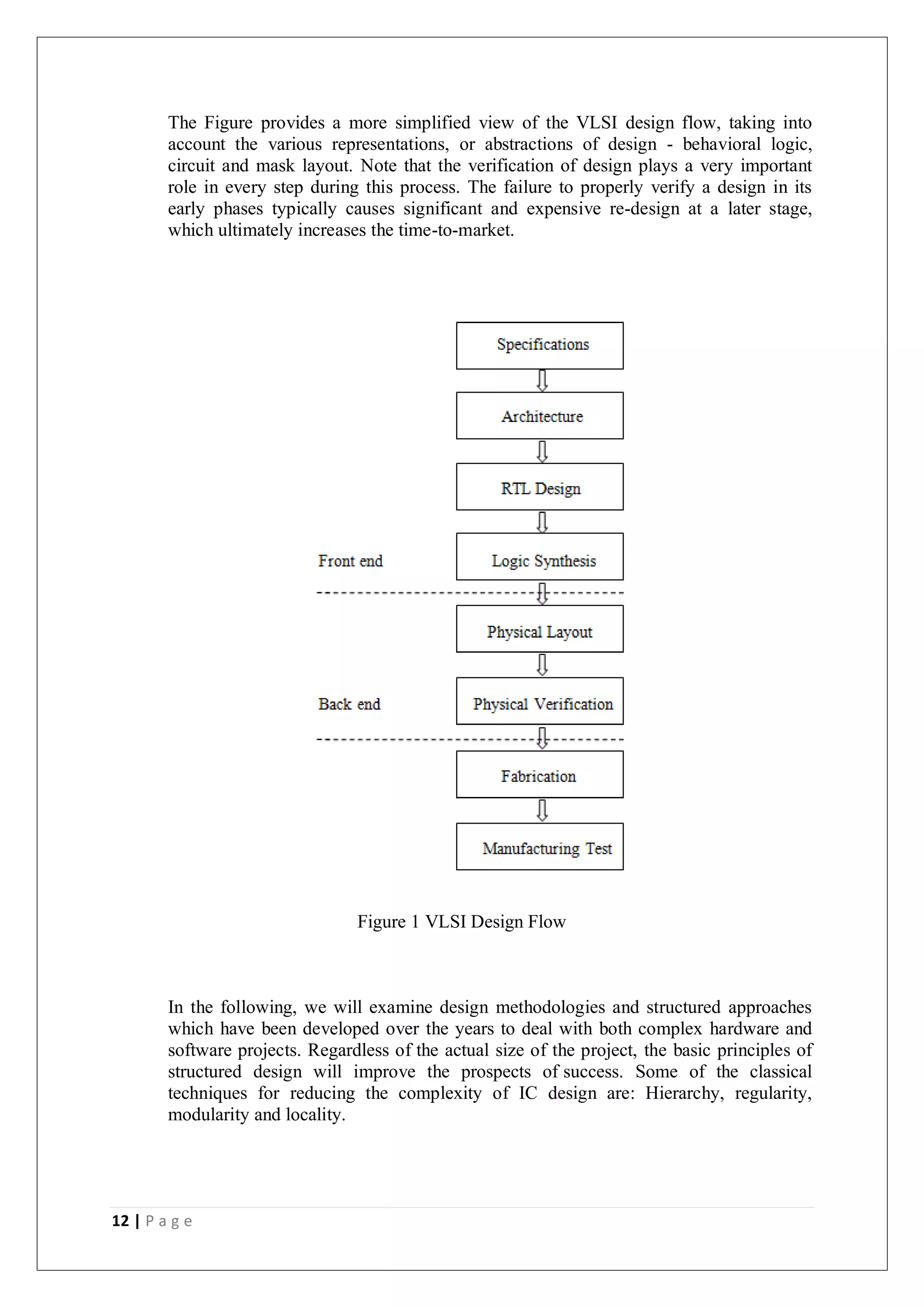 12 | P a g e
The Figure provides a more simplified view of the VLSI design flow, taking into
account the various representations, or abstractions of design - behavioral logic,
circuit and mask layout. Note that the verification of design plays a very important
role in every step during this process. The failure to properly verify a design in its
early phases typically causes significant and expensive re-design at a later stage,
which ultimately increases the time-to-market.
Figure 1 VLSI Design Flow
In the following, we will examine design methodologies and structured approaches
which have been developed over the years to deal with both complex hardware and
software projects. Regardless of the actual size of the project, the basic principles of
structured design will improve the prospects of success. Some of the classical
techniques for reducing the complexity of IC design are: Hierarchy, regularity,
modularity and locality.
 