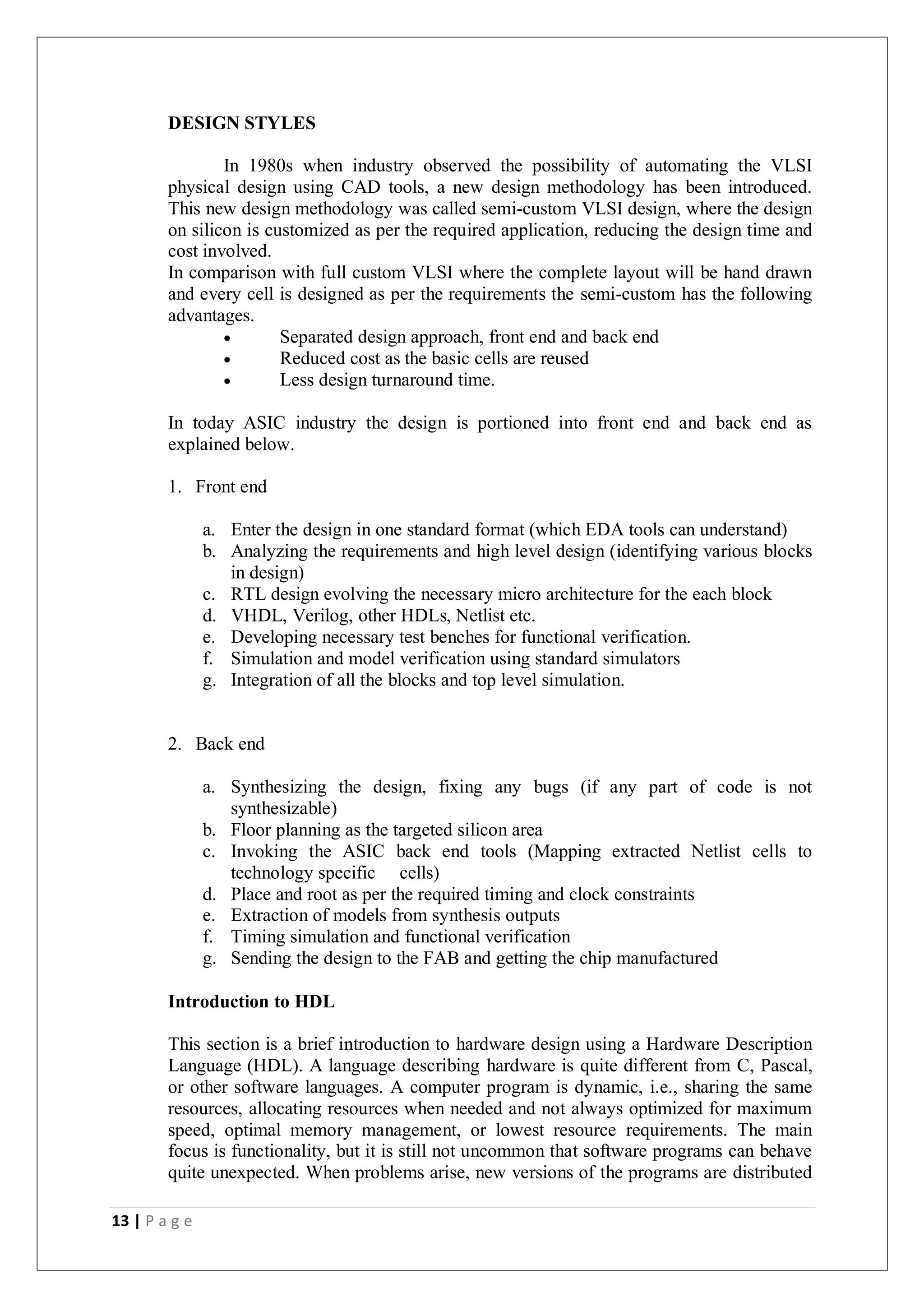 13 | P a g e
DESIGN STYLES
In 1980s when industry observed the possibility of automating the VLSI
physical design using CAD tools, a new design methodology has been introduced.
This new design methodology was called semi-custom VLSI design, where the design
on silicon is customized as per the required application, reducing the design time and
cost involved.
In comparison with full custom VLSI where the complete layout will be hand drawn
and every cell is designed as per the requirements the semi-custom has the following
advantages.
 Separated design approach, front end and back end
 Reduced cost as the basic cells are reused
 Less design turnaround time.
In today ASIC industry the design is portioned into front end and back end as
explained below.
1. Front end
a. Enter the design in one standard format (which EDA tools can understand)
b. Analyzing the requirements and high level design (identifying various blocks
in design)
c. RTL design evolving the necessary micro architecture for the each block
d. VHDL, Verilog, other HDLs, Netlist etc.
e. Developing necessary test benches for functional verification.
f. Simulation and model verification using standard simulators
g. Integration of all the blocks and top level simulation.
2. Back end
a. Synthesizing the design, fixing any bugs (if any part of code is not
synthesizable)
b. Floor planning as the targeted silicon area
c. Invoking the ASIC back end tools (Mapping extracted Netlist cells to
technology specific cells)
d. Place and root as per the required timing and clock constraints
e. Extraction of models from synthesis outputs
f. Timing simulation and functional verification
g. Sending the design to the FAB and getting the chip manufactured
Introduction to HDL
This section is a brief introduction to hardware design using a Hardware Description
Language (HDL). A language describing hardware is quite different from C, Pascal,
or other software languages. A computer program is dynamic, i.e., sharing the same
resources, allocating resources when needed and not always optimized for maximum
speed, optimal memory management, or lowest resource requirements. The main
focus is functionality, but it is still not uncommon that software programs can behave
quite unexpected. When problems arise, new versions of the programs are distributed
 