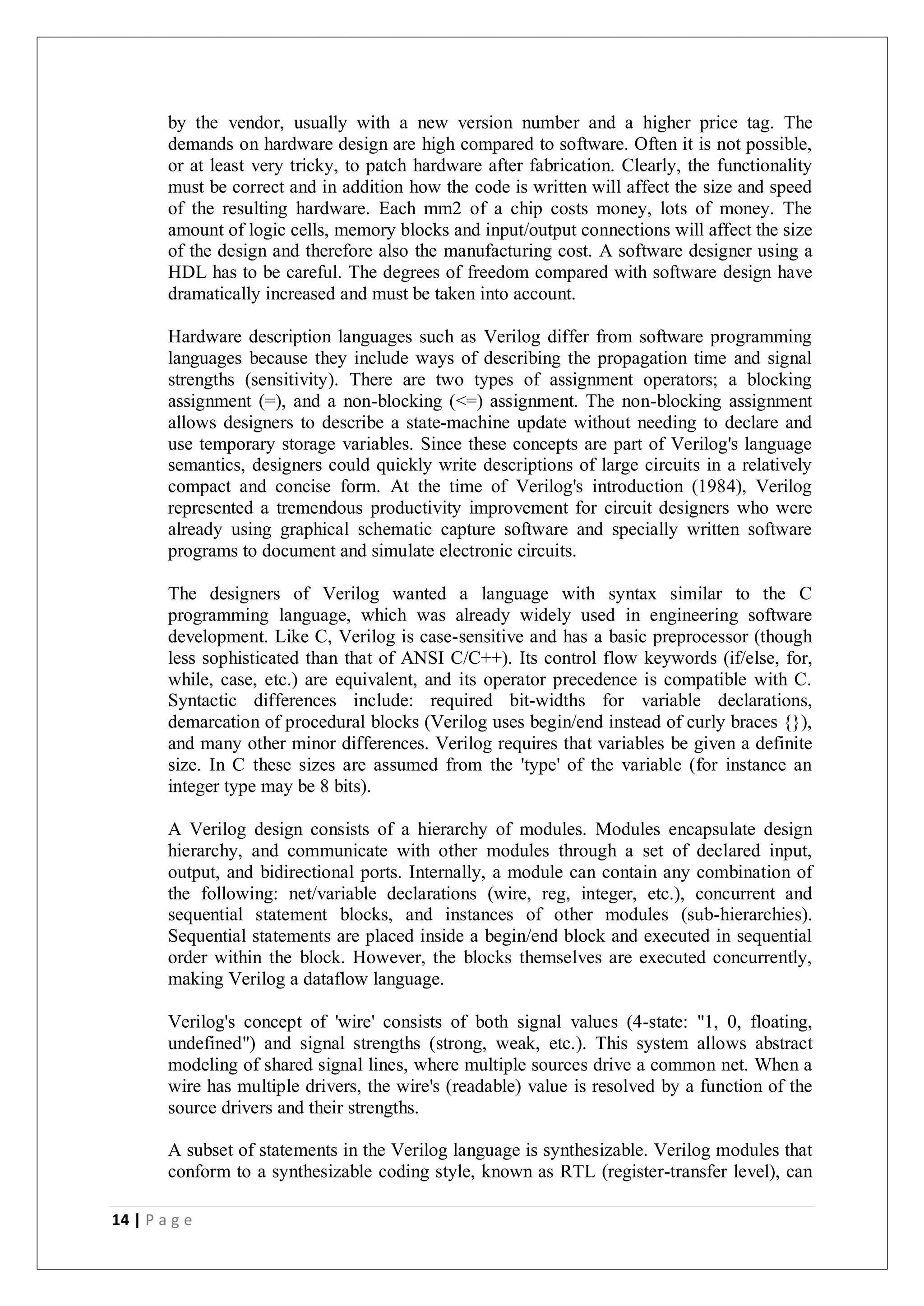 14 | P a g e
by the vendor, usually with a new version number and a higher price tag. The
demands on hardware design are high compared to software. Often it is not possible,
or at least very tricky, to patch hardware after fabrication. Clearly, the functionality
must be correct and in addition how the code is written will affect the size and speed
of the resulting hardware. Each mm2 of a chip costs money, lots of money. The
amount of logic cells, memory blocks and input/output connections will affect the size
of the design and therefore also the manufacturing cost. A software designer using a
HDL has to be careful. The degrees of freedom compared with software design have
dramatically increased and must be taken into account.
Hardware description languages such as Verilog differ from software programming
languages because they include ways of describing the propagation time and signal
strengths (sensitivity). There are two types of assignment operators; a blocking
assignment (=), and a non-blocking (<=) assignment. The non-blocking assignment
allows designers to describe a state-machine update without needing to declare and
use temporary storage variables. Since these concepts are part of Verilog's language
semantics, designers could quickly write descriptions of large circuits in a relatively
compact and concise form. At the time of Verilog's introduction (1984), Verilog
represented a tremendous productivity improvement for circuit designers who were
already using graphical schematic capture software and specially written software
programs to document and simulate electronic circuits.
The designers of Verilog wanted a language with syntax similar to the C
programming language, which was already widely used in engineering software
development. Like C, Verilog is case-sensitive and has a basic preprocessor (though
less sophisticated than that of ANSI C/C++). Its control flow keywords (if/else, for,
while, case, etc.) are equivalent, and its operator precedence is compatible with C.
Syntactic differences include: required bit-widths for variable declarations,
demarcation of procedural blocks (Verilog uses begin/end instead of curly braces {}),
and many other minor differences. Verilog requires that variables be given a definite
size. In C these sizes are assumed from the 'type' of the variable (for instance an
integer type may be 8 bits).
A Verilog design consists of a hierarchy of modules. Modules encapsulate design
hierarchy, and communicate with other modules through a set of declared input,
output, and bidirectional ports. Internally, a module can contain any combination of
the following: net/variable declarations (wire, reg, integer, etc.), concurrent and
sequential statement blocks, and instances of other modules (sub-hierarchies).
Sequential statements are placed inside a begin/end block and executed in sequential
order within the block. However, the blocks themselves are executed concurrently,
making Verilog a dataflow language.
Verilog's concept of 'wire' consists of both signal values (4-state: "1, 0, floating,
undefined") and signal strengths (strong, weak, etc.). This system allows abstract
modeling of shared signal lines, where multiple sources drive a common net. When a
wire has multiple drivers, the wire's (readable) value is resolved by a function of the
source drivers and their strengths.
A subset of statements in the Verilog language is synthesizable. Verilog modules that
conform to a synthesizable coding style, known as RTL (register-transfer level), can
 