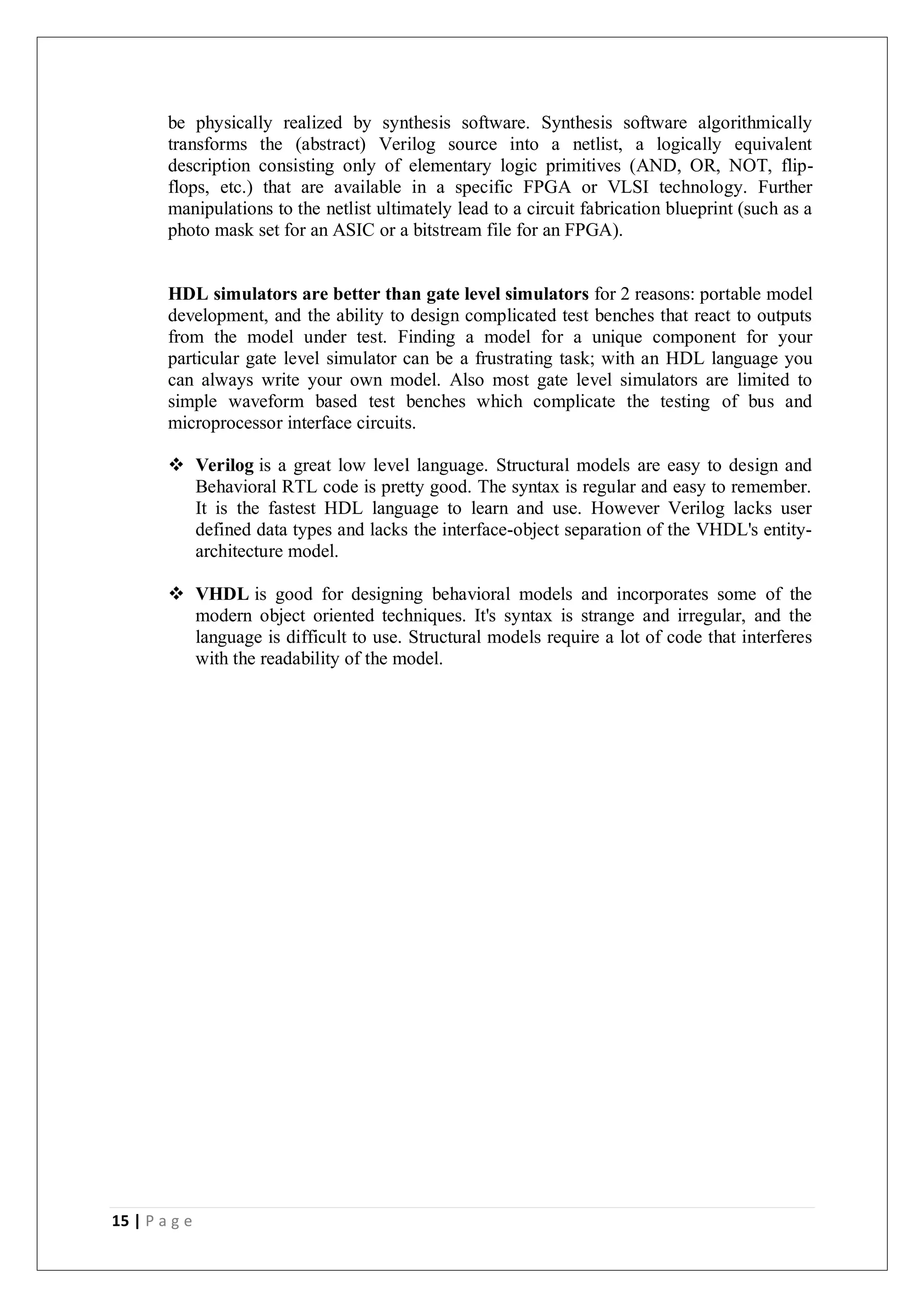 15 | P a g e
be physically realized by synthesis software. Synthesis software algorithmically
transforms the (abstract) Verilog source into a netlist, a logically equivalent
description consisting only of elementary logic primitives (AND, OR, NOT, flip-
flops, etc.) that are available in a specific FPGA or VLSI technology. Further
manipulations to the netlist ultimately lead to a circuit fabrication blueprint (such as a
photo mask set for an ASIC or a bitstream file for an FPGA).
HDL simulators are better than gate level simulators for 2 reasons: portable model
development, and the ability to design complicated test benches that react to outputs
from the model under test. Finding a model for a unique component for your
particular gate level simulator can be a frustrating task; with an HDL language you
can always write your own model. Also most gate level simulators are limited to
simple waveform based test benches which complicate the testing of bus and
microprocessor interface circuits.
 Verilog is a great low level language. Structural models are easy to design and
Behavioral RTL code is pretty good. The syntax is regular and easy to remember.
It is the fastest HDL language to learn and use. However Verilog lacks user
defined data types and lacks the interface-object separation of the VHDL's entity-
architecture model.
 VHDL is good for designing behavioral models and incorporates some of the
modern object oriented techniques. It's syntax is strange and irregular, and the
language is difficult to use. Structural models require a lot of code that interferes
with the readability of the model.
 