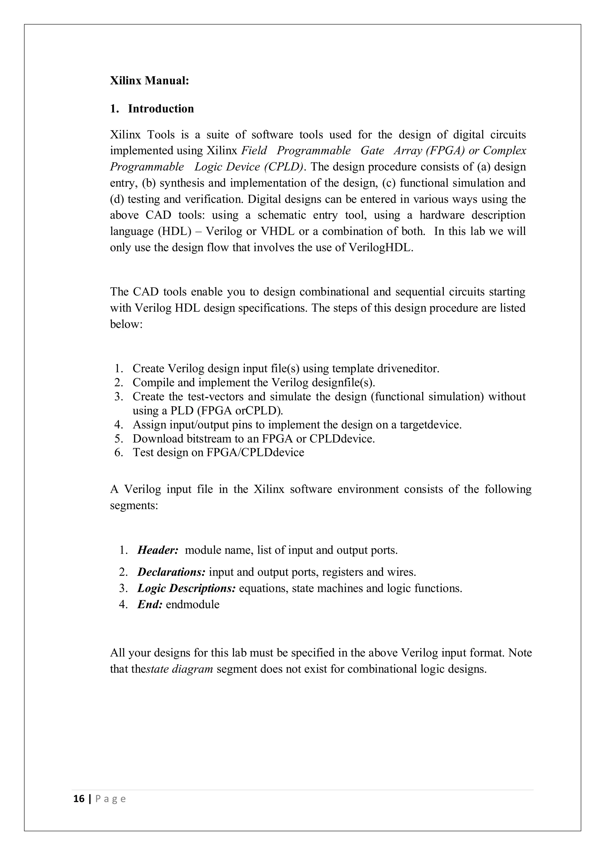 16 | P a g e
Xilinx Manual:
1. Introduction
Xilinx Tools is a suite of software tools used for the design of digital circuits
implemented using Xilinx Field Programmable Gate Array (FPGA) or Complex
Programmable Logic Device (CPLD). The design procedure consists of (a) design
entry, (b) synthesis and implementation of the design, (c) functional simulation and
(d) testing and verification. Digital designs can be entered in various ways using the
above CAD tools: using a schematic entry tool, using a hardware description
language (HDL) – Verilog or VHDL or a combination of both. In this lab we will
only use the design flow that involves the use of VerilogHDL.
The CAD tools enable you to design combinational and sequential circuits starting
with Verilog HDL design specifications. The steps of this design procedure are listed
below:
1. Create Verilog design input file(s) using template driveneditor.
2. Compile and implement the Verilog designfile(s).
3. Create the test-vectors and simulate the design (functional simulation) without
using a PLD (FPGA orCPLD).
4. Assign input/output pins to implement the design on a targetdevice.
5. Download bitstream to an FPGA or CPLDdevice.
6. Test design on FPGA/CPLDdevice
A Verilog input file in the Xilinx software environment consists of the following
segments:
1. Header: module name, list of input and output ports.
2. Declarations: input and output ports, registers and wires.
3. Logic Descriptions: equations, state machines and logic functions.
4. End: endmodule
All your designs for this lab must be specified in the above Verilog input format. Note
that thestate diagram segment does not exist for combinational logic designs.
 