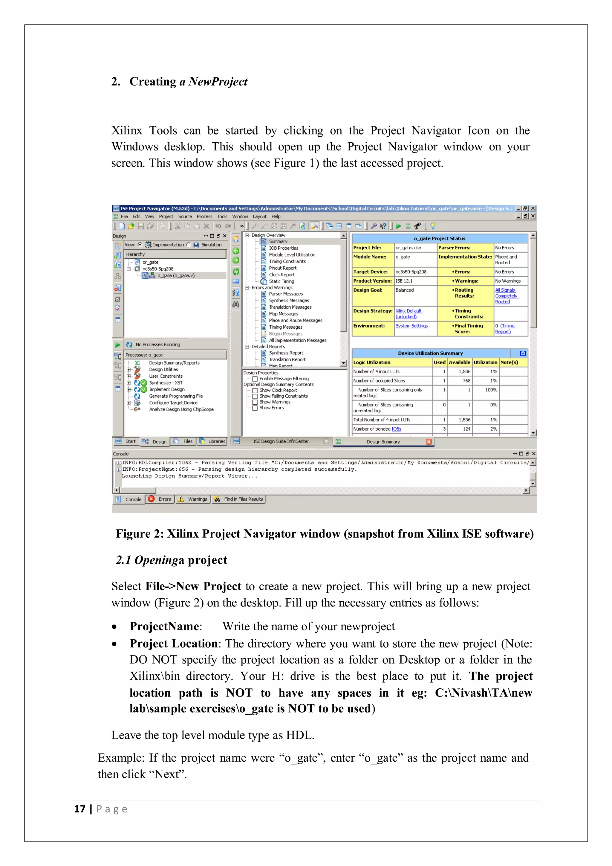 17 | P a g e
2. Creating a NewProject
Xilinx Tools can be started by clicking on the Project Navigator Icon on the
Windows desktop. This should open up the Project Navigator window on your
screen. This window shows (see Figure 1) the last accessed project.
Figure 2: Xilinx Project Navigator window (snapshot from Xilinx ISE software)
2.1 Openinga project
Select File->New Project to create a new project. This will bring up a new project
window (Figure 2) on the desktop. Fill up the necessary entries as follows:
 ProjectName: Write the name of your newproject
 Project Location: The directory where you want to store the new project (Note:
DO NOT specify the project location as a folder on Desktop or a folder in the
Xilinxbin directory. Your H: drive is the best place to put it. The project
location path is NOT to have any spaces in it eg: C:NivashTAnew
labsample exerciseso_gate is NOT to be used)
Leave the top level module type as HDL.
Example: If the project name were “o_gate”, enter “o_gate” as the project name and
then click “Next”.
 