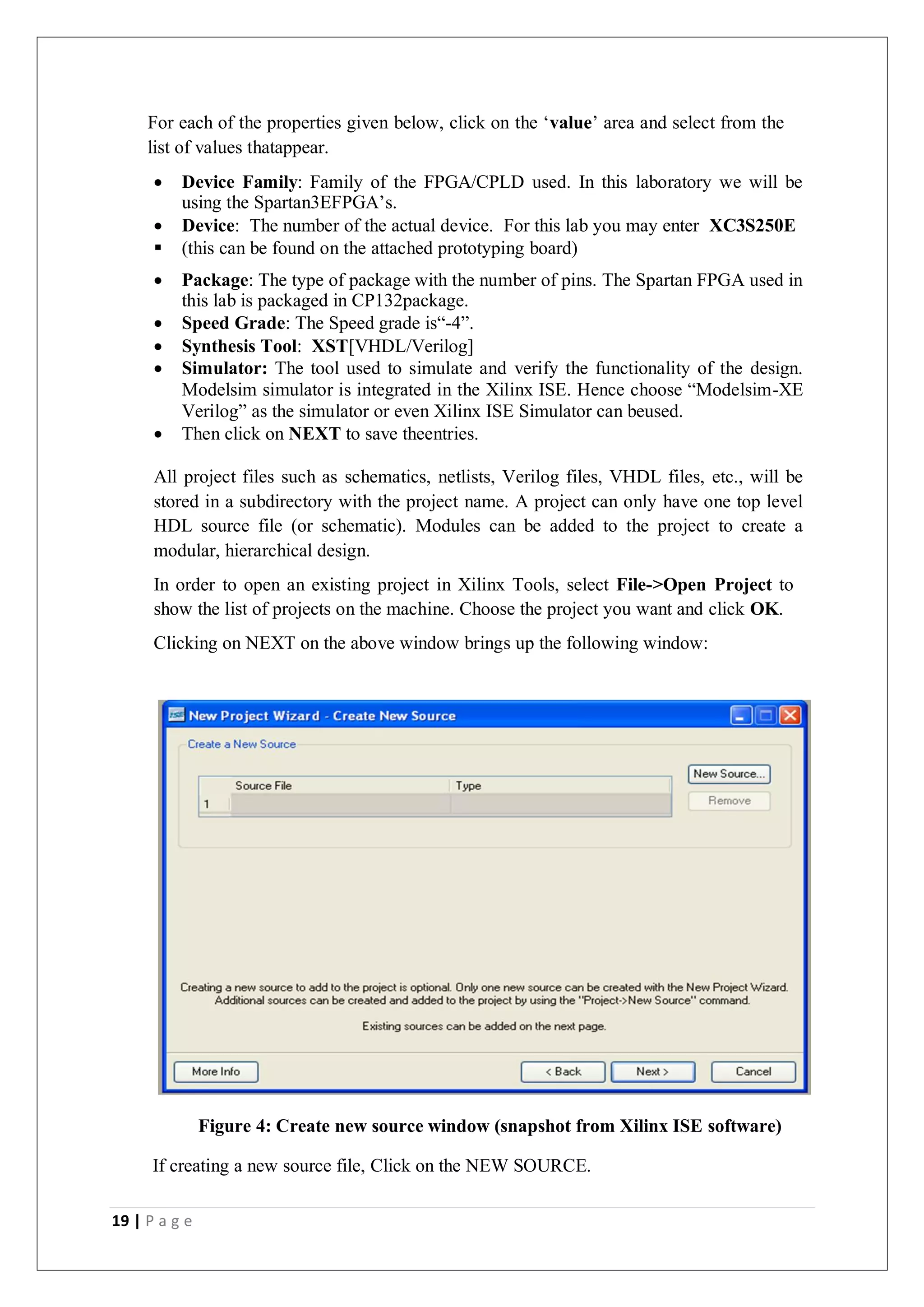 19 | P a g e
For each of the properties given below, click on the ‘value’ area and select from the
list of values thatappear.
 Device Family: Family of the FPGA/CPLD used. In this laboratory we will be
using the Spartan3EFPGA’s.
 Device: The number of the actual device. For this lab you may enter XC3S250E
 (this can be found on the attached prototyping board)
 Package: The type of package with the number of pins. The Spartan FPGA used in
this lab is packaged in CP132package.
 Speed Grade: The Speed grade is“-4”.
 Synthesis Tool: XST[VHDL/Verilog]
 Simulator: The tool used to simulate and verify the functionality of the design.
Modelsim simulator is integrated in the Xilinx ISE. Hence choose “Modelsim-XE
Verilog” as the simulator or even Xilinx ISE Simulator can beused.
 Then click on NEXT to save theentries.
All project files such as schematics, netlists, Verilog files, VHDL files, etc., will be
stored in a subdirectory with the project name. A project can only have one top level
HDL source file (or schematic). Modules can be added to the project to create a
modular, hierarchical design.
In order to open an existing project in Xilinx Tools, select File->Open Project to
show the list of projects on the machine. Choose the project you want and click OK.
Clicking on NEXT on the above window brings up the following window:
Figure 4: Create new source window (snapshot from Xilinx ISE software)
If creating a new source file, Click on the NEW SOURCE.
 