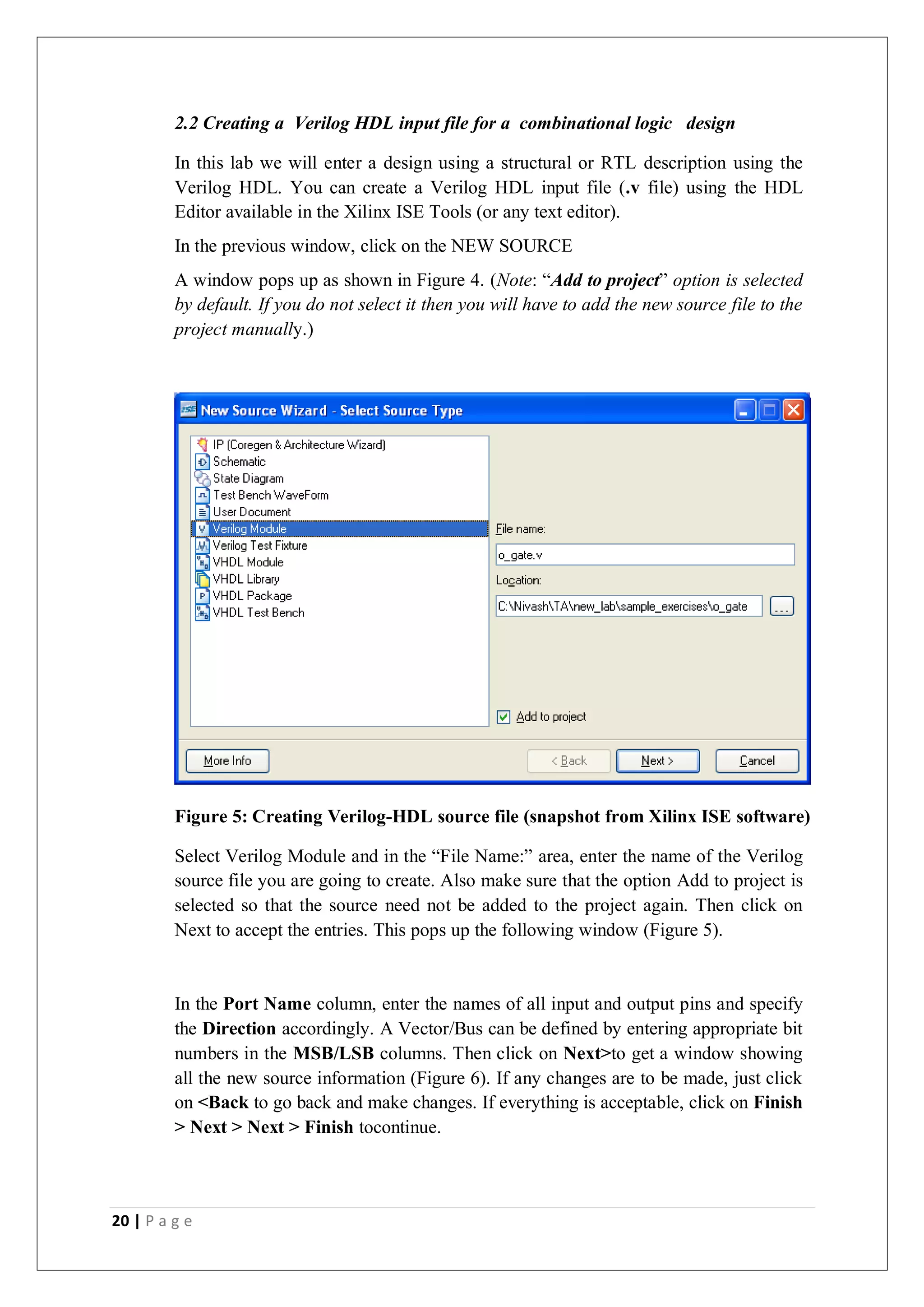 20 | P a g e
2.2 Creating a Verilog HDL input file for a combinational logic design
In this lab we will enter a design using a structural or RTL description using the
Verilog HDL. You can create a Verilog HDL input file (.v file) using the HDL
Editor available in the Xilinx ISE Tools (or any text editor).
In the previous window, click on the NEW SOURCE
A window pops up as shown in Figure 4. (Note: “Add to project” option is selected
by default. If you do not select it then you will have to add the new source file to the
project manually.)
Figure 5: Creating Verilog-HDL source file (snapshot from Xilinx ISE software)
Select Verilog Module and in the “File Name:” area, enter the name of the Verilog
source file you are going to create. Also make sure that the option Add to project is
selected so that the source need not be added to the project again. Then click on
Next to accept the entries. This pops up the following window (Figure 5).
In the Port Name column, enter the names of all input and output pins and specify
the Direction accordingly. A Vector/Bus can be defined by entering appropriate bit
numbers in the MSB/LSB columns. Then click on Next>to get a window showing
all the new source information (Figure 6). If any changes are to be made, just click
on <Back to go back and make changes. If everything is acceptable, click on Finish
> Next > Next > Finish tocontinue.
 