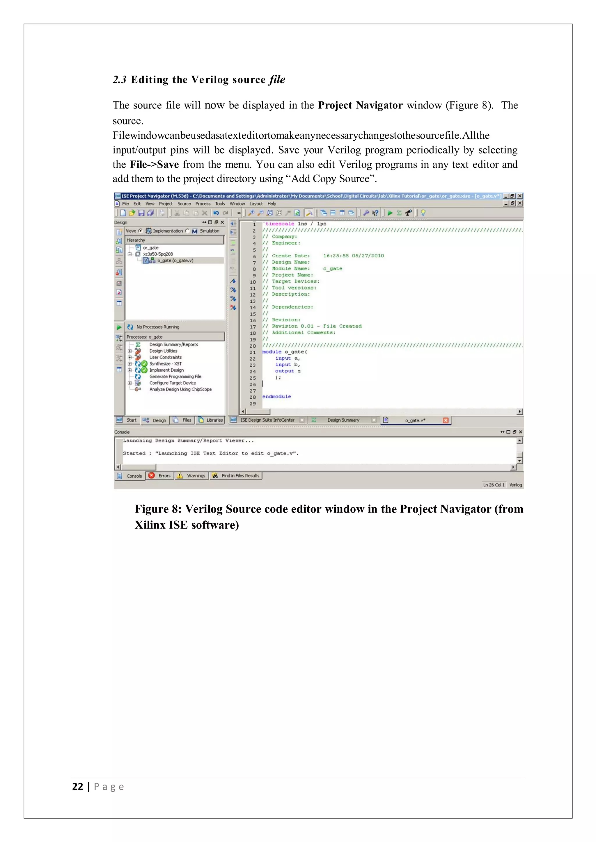 22 | P a g e
2.3 Editing the Verilog source file
The source file will now be displayed in the Project Navigator window (Figure 8). The
source.
Filewindowcanbeusedasatexteditortomakeanynecessarychangestothesourcefile.Allthe
input/output pins will be displayed. Save your Verilog program periodically by selecting
the File->Save from the menu. You can also edit Verilog programs in any text editor and
add them to the project directory using “Add Copy Source”.
Figure 8: Verilog Source code editor window in the Project Navigator (from
Xilinx ISE software)
 