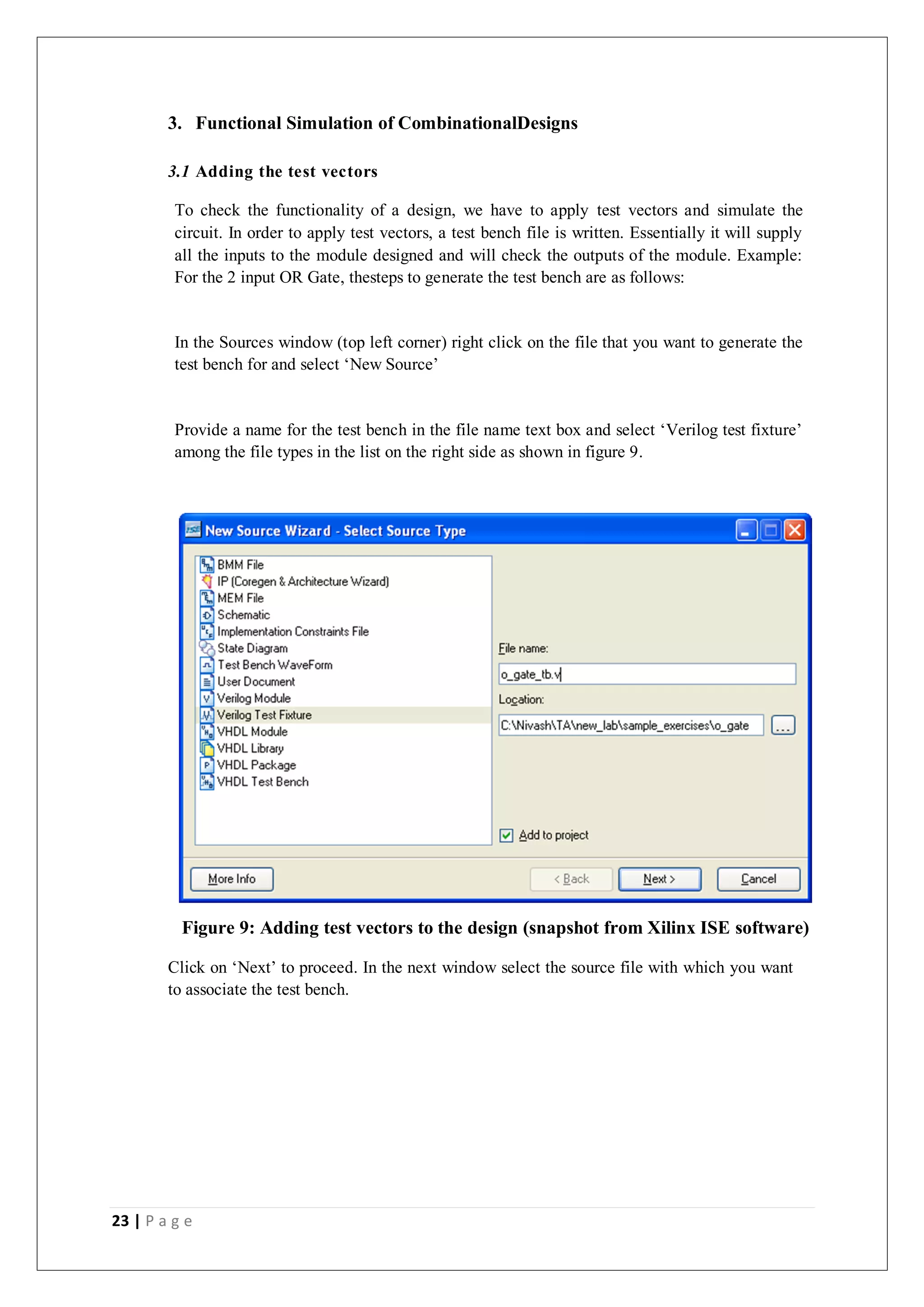 23 | P a g e
3. Functional Simulation of CombinationalDesigns
3.1 Adding the test vectors
To check the functionality of a design, we have to apply test vectors and simulate the
circuit. In order to apply test vectors, a test bench file is written. Essentially it will supply
all the inputs to the module designed and will check the outputs of the module. Example:
For the 2 input OR Gate, thesteps to generate the test bench are as follows:
In the Sources window (top left corner) right click on the file that you want to generate the
test bench for and select ‘New Source’
Provide a name for the test bench in the file name text box and select ‘Verilog test fixture’
among the file types in the list on the right side as shown in figure 9.
Figure 9: Adding test vectors to the design (snapshot from Xilinx ISE software)
Click on ‘Next’ to proceed. In the next window select the source file with which you want
to associate the test bench.
 