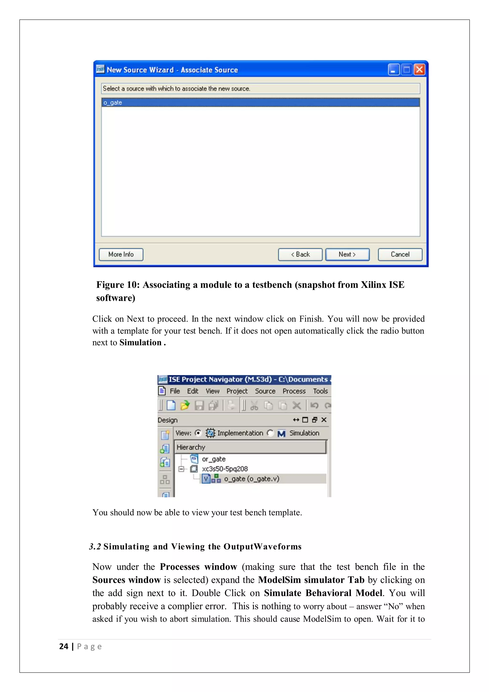 24 | P a g e
Figure 10: Associating a module to a testbench (snapshot from Xilinx ISE
software)
Click on Next to proceed. In the next window click on Finish. You will now be provided
with a template for your test bench. If it does not open automatically click the radio button
next to Simulation .
You should now be able to view your test bench template.
3.2 Simulating and Viewing the OutputWaveforms
Now under the Processes window (making sure that the test bench file in the
Sources window is selected) expand the ModelSim simulator Tab by clicking on
the add sign next to it. Double Click on Simulate Behavioral Model. You will
probably receive a complier error. This is nothing to worry about – answer “No” when
asked if you wish to abort simulation. This should cause ModelSim to open. Wait for it to
 