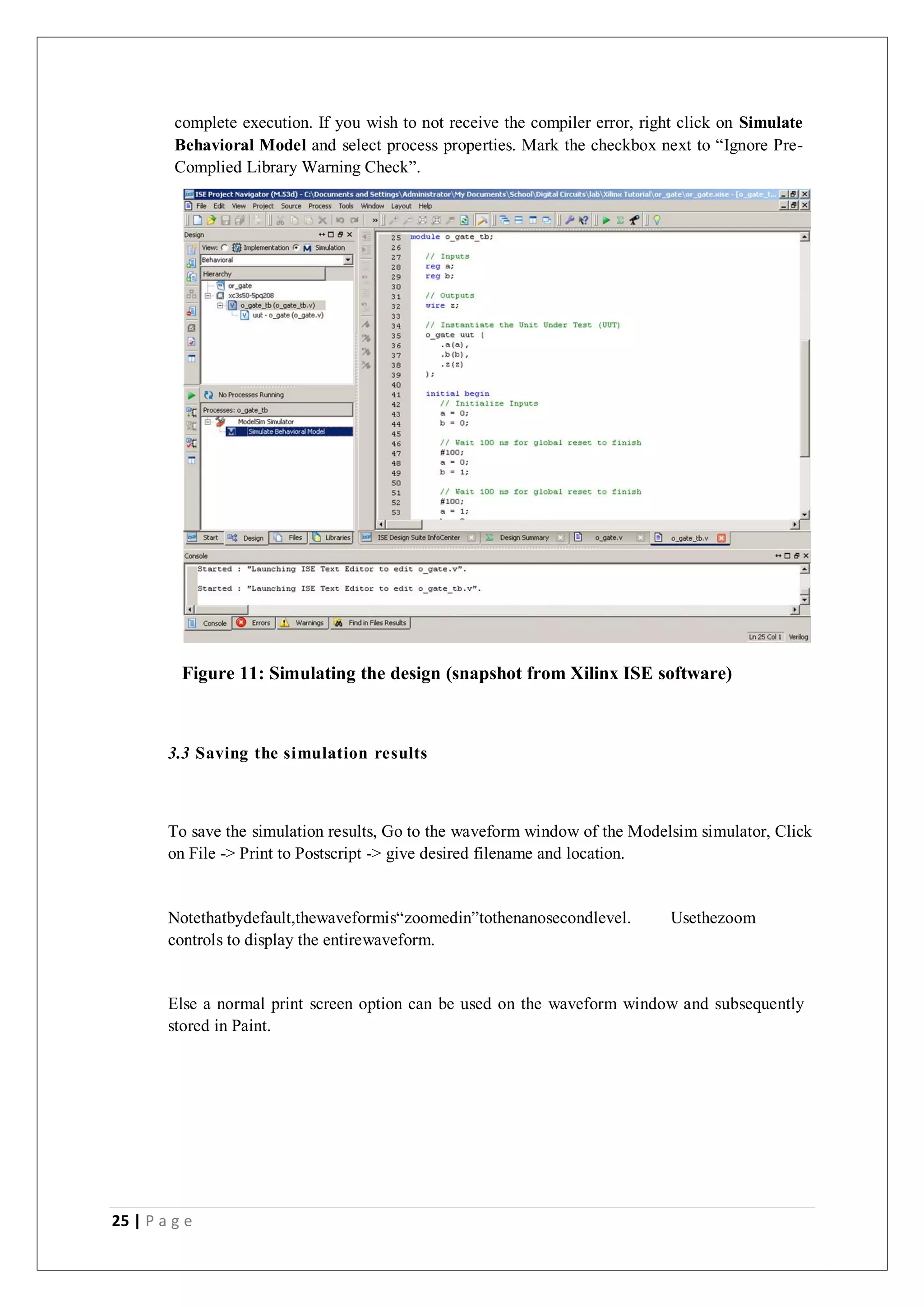 25 | P a g e
complete execution. If you wish to not receive the compiler error, right click on Simulate
Behavioral Model and select process properties. Mark the checkbox next to “Ignore Pre-
Complied Library Warning Check”.
Figure 11: Simulating the design (snapshot from Xilinx ISE software)
3.3 Saving the simulation results
To save the simulation results, Go to the waveform window of the Modelsim simulator, Click
on File -> Print to Postscript -> give desired filename and location.
Notethatbydefault,thewaveformis“zoomedin”tothenanosecondlevel. Usethezoom
controls to display the entirewaveform.
Else a normal print screen option can be used on the waveform window and subsequently
stored in Paint.
 