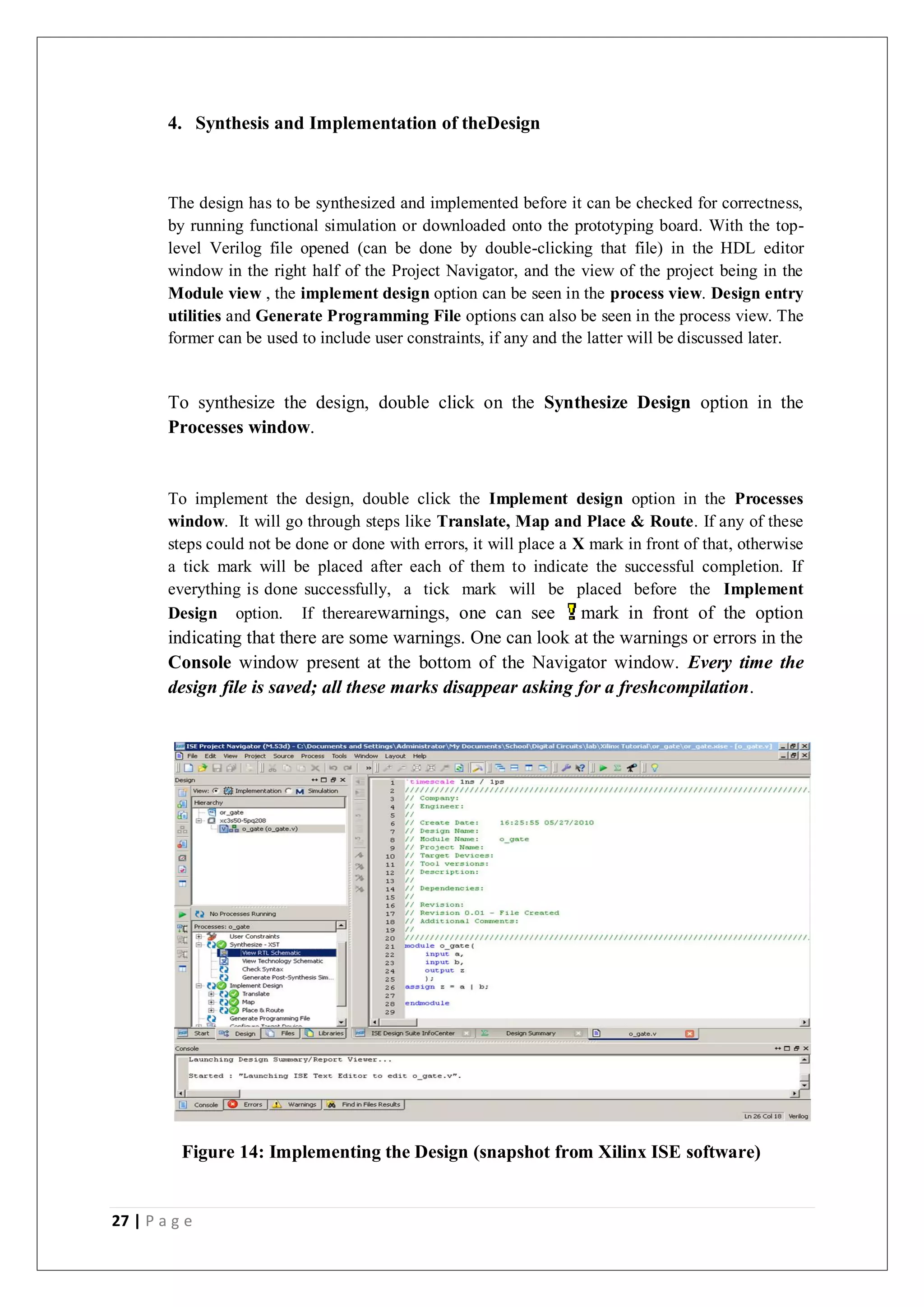 27 | P a g e
4. Synthesis and Implementation of theDesign
The design has to be synthesized and implemented before it can be checked for correctness,
by running functional simulation or downloaded onto the prototyping board. With the top-
level Verilog file opened (can be done by double-clicking that file) in the HDL editor
window in the right half of the Project Navigator, and the view of the project being in the
Module view , the implement design option can be seen in the process view. Design entry
utilities and Generate Programming File options can also be seen in the process view. The
former can be used to include user constraints, if any and the latter will be discussed later.
To synthesize the design, double click on the Synthesize Design option in the
Processes window.
To implement the design, double click the Implement design option in the Processes
window. It will go through steps like Translate, Map and Place & Route. If any of these
steps could not be done or done with errors, it will place a X mark in front of that, otherwise
a tick mark will be placed after each of them to indicate the successful completion. If
everything is done successfully, a tick mark will be placed before the Implement
Design option. If therearewarnings, one can see mark in front of the option
indicating that there are some warnings. One can look at the warnings or errors in the
Console window present at the bottom of the Navigator window. Every time the
design file is saved; all these marks disappear asking for a freshcompilation.
Figure 14: Implementing the Design (snapshot from Xilinx ISE software)
 