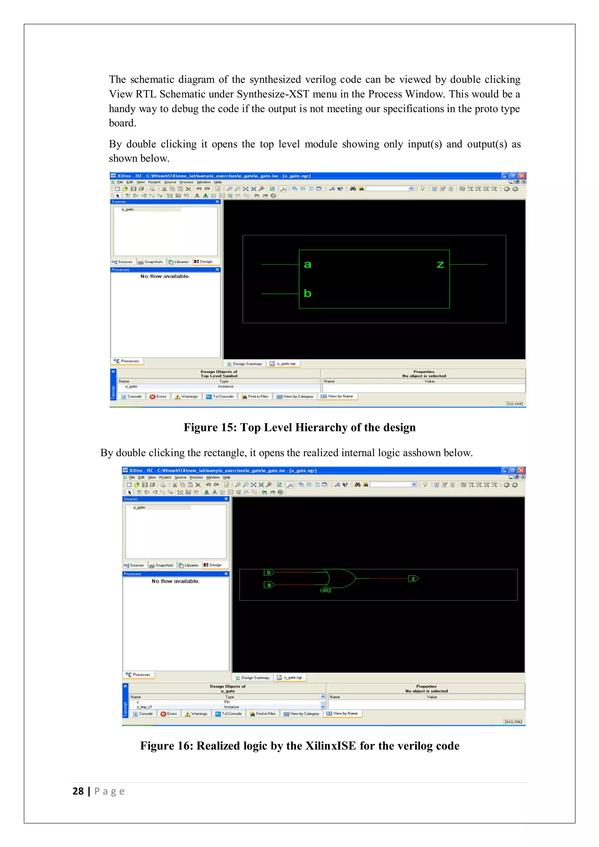 28 | P a g e
The schematic diagram of the synthesized verilog code can be viewed by double clicking
View RTL Schematic under Synthesize-XST menu in the Process Window. This would be a
handy way to debug the code if the output is not meeting our specifications in the proto type
board.
By double clicking it opens the top level module showing only input(s) and output(s) as
shown below.
Figure 15: Top Level Hierarchy of the design
By double clicking the rectangle, it opens the realized internal logic asshown below.
Figure 16: Realized logic by the XilinxISE for the verilog code
 
