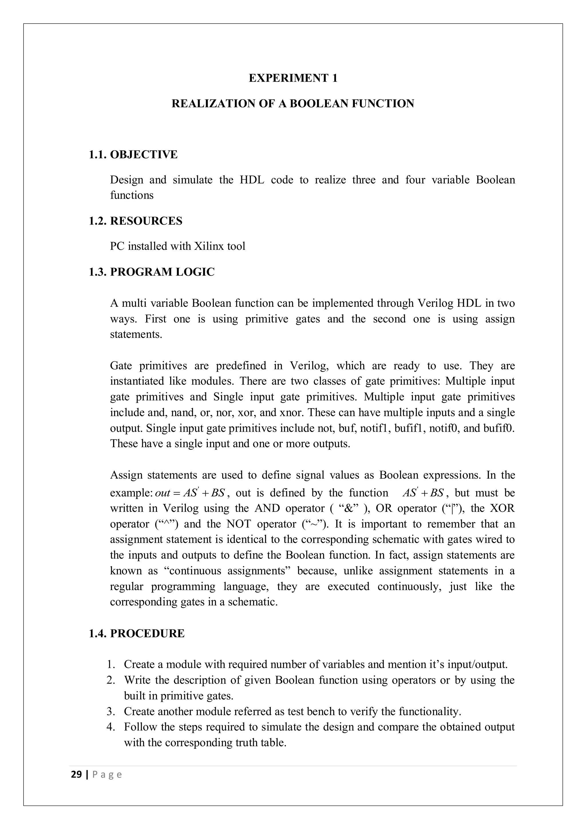 29 | P a g e
EXPERIMENT 1
REALIZATION OF A BOOLEAN FUNCTION
1.1. OBJECTIVE
Design and simulate the HDL code to realize three and four variable Boolean
functions
1.2. RESOURCES
PC installed with Xilinx tool
1.3. PROGRAM LOGIC
A multi variable Boolean function can be implemented through Verilog HDL in two
ways. First one is using primitive gates and the second one is using assign
statements.
Gate primitives are predefined in Verilog, which are ready to use. They are
instantiated like modules. There are two classes of gate primitives: Multiple input
gate primitives and Single input gate primitives. Multiple input gate primitives
include and, nand, or, nor, xor, and xnor. These can have multiple inputs and a single
output. Single input gate primitives include not, buf, notif1, bufif1, notif0, and bufif0.
These have a single input and one or more outputs.
Assign statements are used to define signal values as Boolean expressions. In the
example: '
out AS BS
  , out is defined by the function '
AS BS
 , but must be
written in Verilog using the AND operator ( “&” ), OR operator (“|”), the XOR
operator (“^”) and the NOT operator (“~”). It is important to remember that an
assignment statement is identical to the corresponding schematic with gates wired to
the inputs and outputs to define the Boolean function. In fact, assign statements are
known as “continuous assignments” because, unlike assignment statements in a
regular programming language, they are executed continuously, just like the
corresponding gates in a schematic.
1.4. PROCEDURE
1. Create a module with required number of variables and mention it’s input/output.
2. Write the description of given Boolean function using operators or by using the
built in primitive gates.
3. Create another module referred as test bench to verify the functionality.
4. Follow the steps required to simulate the design and compare the obtained output
with the corresponding truth table.
 