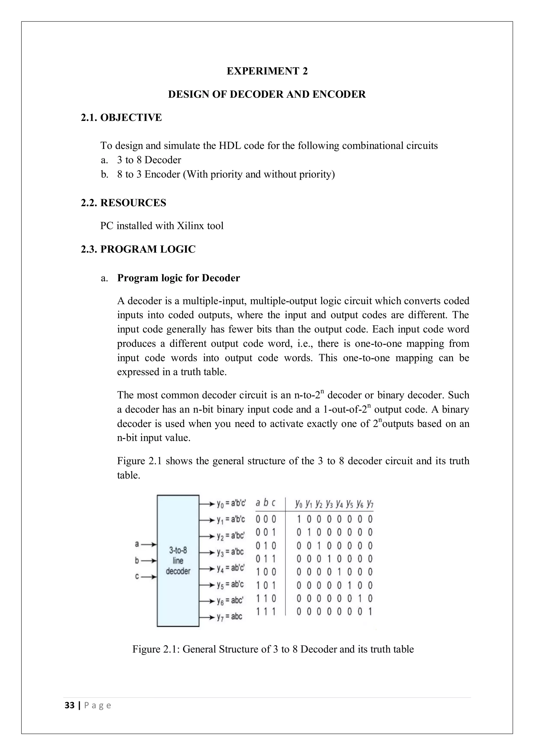 33 | P a g e
EXPERIMENT 2
DESIGN OF DECODER AND ENCODER
2.1. OBJECTIVE
To design and simulate the HDL code for the following combinational circuits
a. 3 to 8 Decoder
b. 8 to 3 Encoder (With priority and without priority)
2.2. RESOURCES
PC installed with Xilinx tool
2.3. PROGRAM LOGIC
a. Program logic for Decoder
A decoder is a multiple-input, multiple-output logic circuit which converts coded
inputs into coded outputs, where the input and output codes are different. The
input code generally has fewer bits than the output code. Each input code word
produces a different output code word, i.e., there is one-to-one mapping from
input code words into output code words. This one-to-one mapping can be
expressed in a truth table.
The most common decoder circuit is an n-to-2n
decoder or binary decoder. Such
a decoder has an n-bit binary input code and a 1-out-of-2n
output code. A binary
decoder is used when you need to activate exactly one of 2n
outputs based on an
n-bit input value.
Figure 2.1 shows the general structure of the 3 to 8 decoder circuit and its truth
table.
Figure 2.1: General Structure of 3 to 8 Decoder and its truth table
 