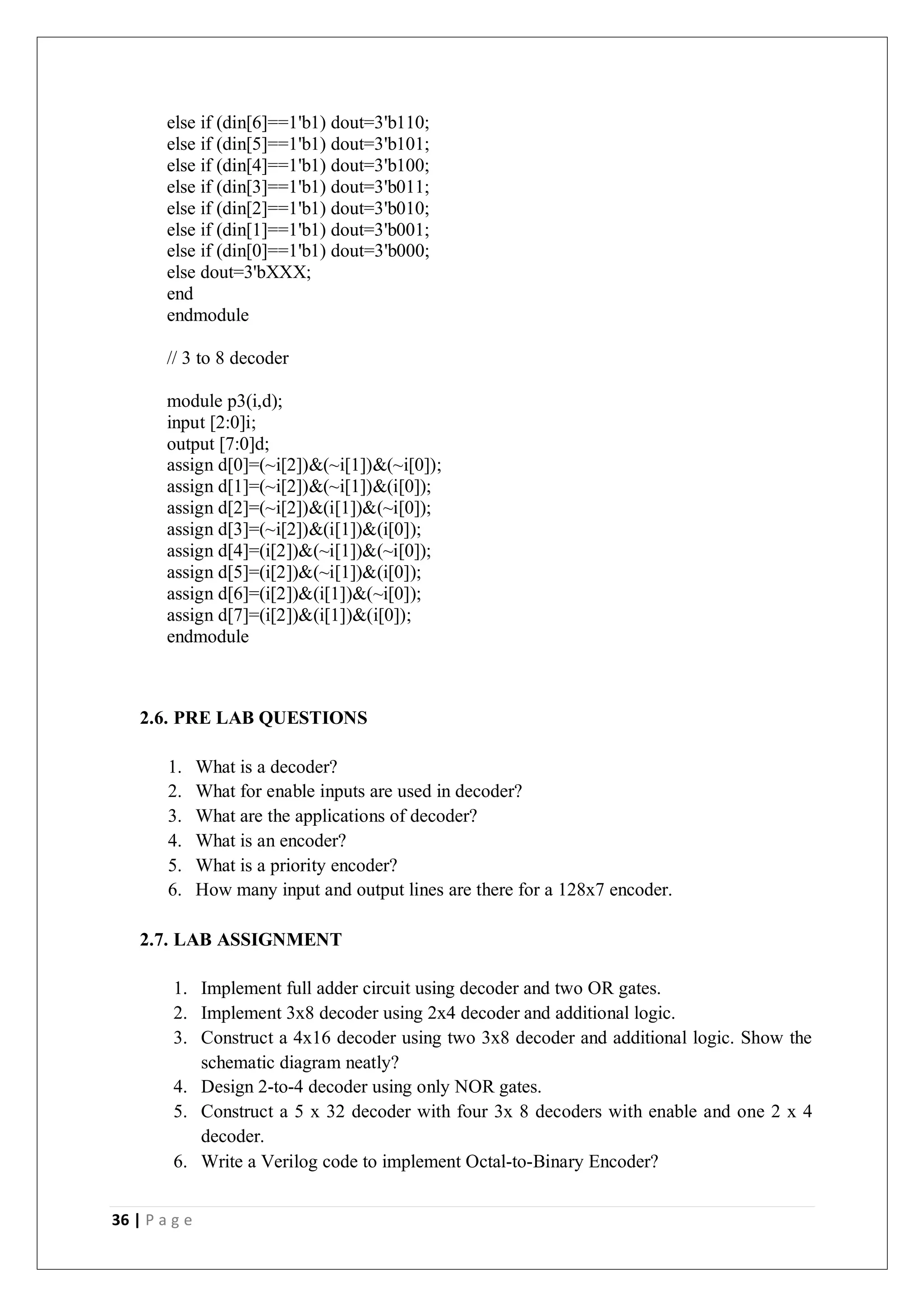 36 | P a g e
else if (din[6]==1'b1) dout=3'b110;
else if (din[5]==1'b1) dout=3'b101;
else if (din[4]==1'b1) dout=3'b100;
else if (din[3]==1'b1) dout=3'b011;
else if (din[2]==1'b1) dout=3'b010;
else if (din[1]==1'b1) dout=3'b001;
else if (din[0]==1'b1) dout=3'b000;
else dout=3'bXXX;
end
endmodule
// 3 to 8 decoder
module p3(i,d);
input [2:0]i;
output [7:0]d;
assign d[0]=(~i[2])&(~i[1])&(~i[0]);
assign d[1]=(~i[2])&(~i[1])&(i[0]);
assign d[2]=(~i[2])&(i[1])&(~i[0]);
assign d[3]=(~i[2])&(i[1])&(i[0]);
assign d[4]=(i[2])&(~i[1])&(~i[0]);
assign d[5]=(i[2])&(~i[1])&(i[0]);
assign d[6]=(i[2])&(i[1])&(~i[0]);
assign d[7]=(i[2])&(i[1])&(i[0]);
endmodule
2.6. PRE LAB QUESTIONS
1. What is a decoder?
2. What for enable inputs are used in decoder?
3. What are the applications of decoder?
4. What is an encoder?
5. What is a priority encoder?
6. How many input and output lines are there for a 128x7 encoder.
2.7. LAB ASSIGNMENT
1. Implement full adder circuit using decoder and two OR gates.
2. Implement 3x8 decoder using 2x4 decoder and additional logic.
3. Construct a 4x16 decoder using two 3x8 decoder and additional logic. Show the
schematic diagram neatly?
4. Design 2-to-4 decoder using only NOR gates.
5. Construct a 5 x 32 decoder with four 3x 8 decoders with enable and one 2 x 4
decoder.
6. Write a Verilog code to implement Octal-to-Binary Encoder?
 