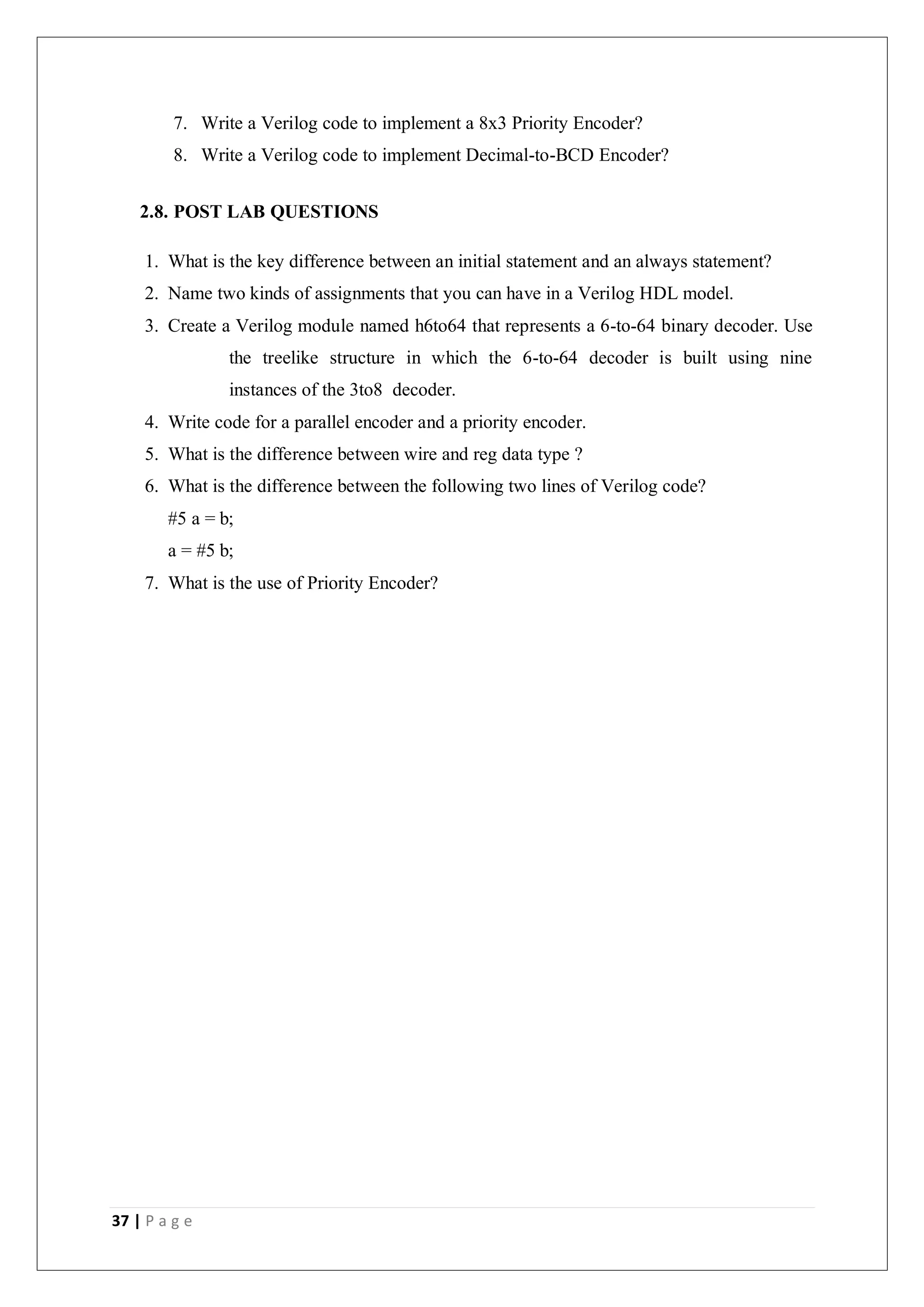 37 | P a g e
7. Write a Verilog code to implement a 8x3 Priority Encoder?
8. Write a Verilog code to implement Decimal-to-BCD Encoder?
2.8. POST LAB QUESTIONS
1. What is the key difference between an initial statement and an always statement?
2. Name two kinds of assignments that you can have in a Verilog HDL model.
3. Create a Verilog module named h6to64 that represents a 6-to-64 binary decoder. Use
the treelike structure in which the 6-to-64 decoder is built using nine
instances of the 3to8 decoder.
4. Write code for a parallel encoder and a priority encoder.
5. What is the difference between wire and reg data type ?
6. What is the difference between the following two lines of Verilog code?
#5 a = b;
a = #5 b;
7. What is the use of Priority Encoder?
 