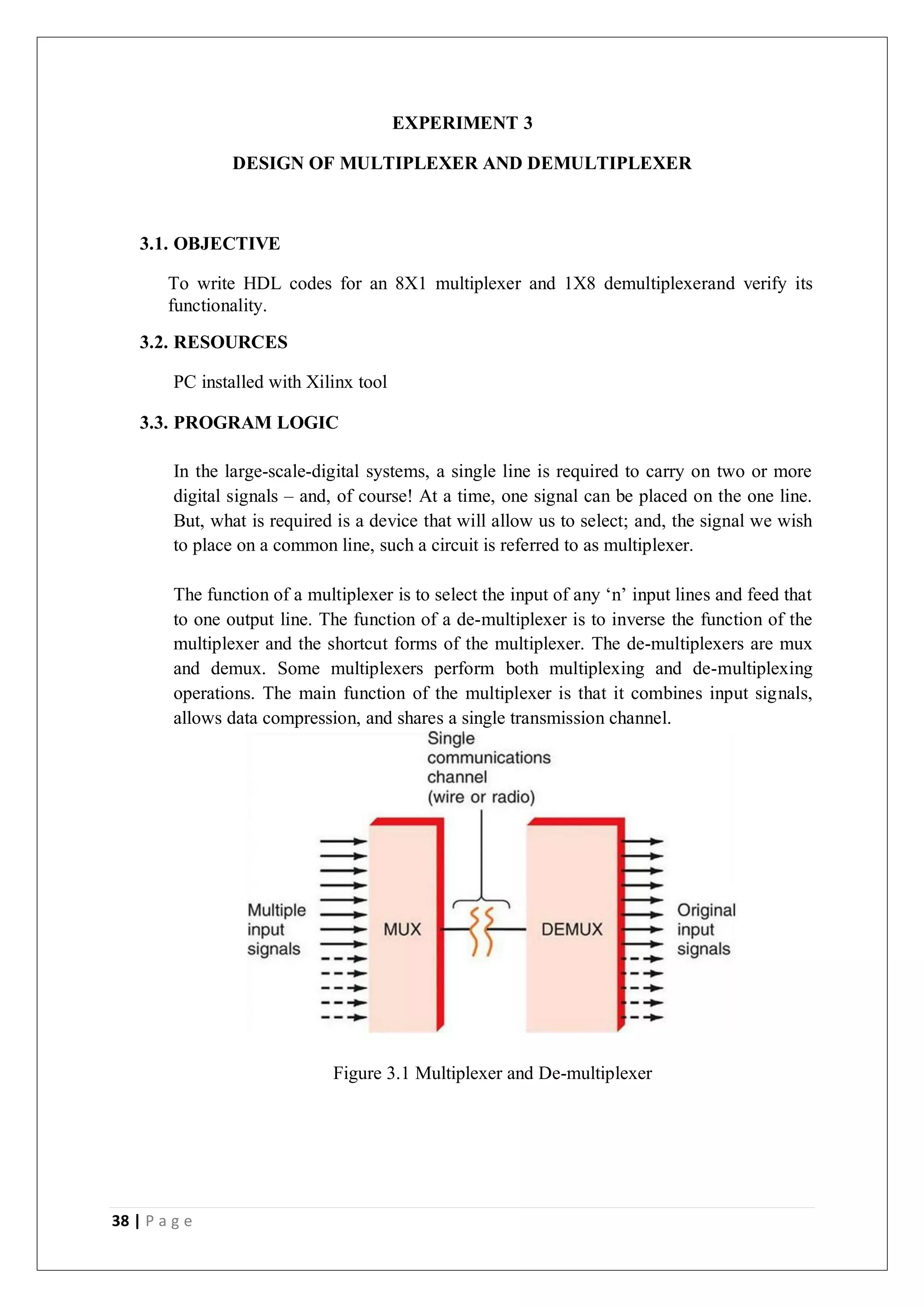 38 | P a g e
EXPERIMENT 3
DESIGN OF MULTIPLEXER AND DEMULTIPLEXER
3.1. OBJECTIVE
To write HDL codes for an 8X1 multiplexer and 1X8 demultiplexerand verify its
functionality.
3.2. RESOURCES
PC installed with Xilinx tool
3.3. PROGRAM LOGIC
In the large-scale-digital systems, a single line is required to carry on two or more
digital signals – and, of course! At a time, one signal can be placed on the one line.
But, what is required is a device that will allow us to select; and, the signal we wish
to place on a common line, such a circuit is referred to as multiplexer.
The function of a multiplexer is to select the input of any ‘n’ input lines and feed that
to one output line. The function of a de-multiplexer is to inverse the function of the
multiplexer and the shortcut forms of the multiplexer. The de-multiplexers are mux
and demux. Some multiplexers perform both multiplexing and de-multiplexing
operations. The main function of the multiplexer is that it combines input signals,
allows data compression, and shares a single transmission channel.
Figure 3.1 Multiplexer and De-multiplexer
 